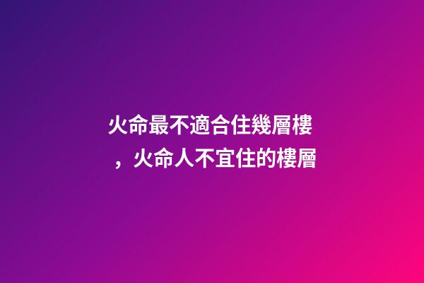 火命最不適合住幾層樓，火命人不宜住的樓層